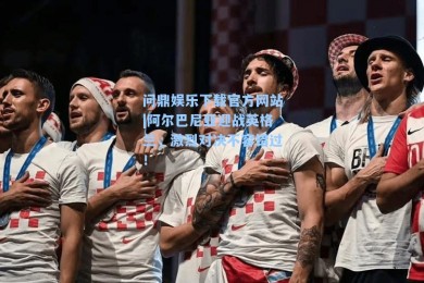 问鼎娱乐下载官方网站|阿尔巴尼亚迎战英格兰，激烈对决不容错过！