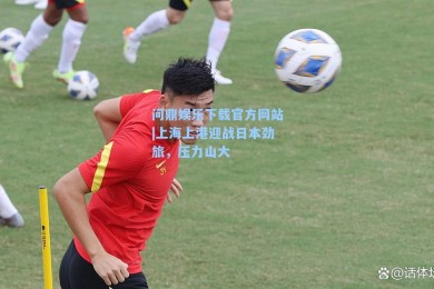 问鼎娱乐下载官方网站|上海上港迎战日本劲旅，压力山大