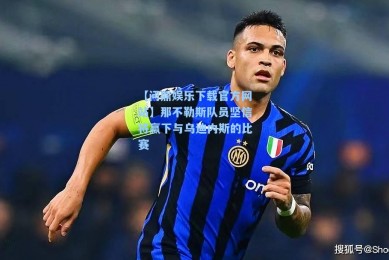【问鼎娱乐下载官方网站】那不勒斯队员坚信将赢下与乌迪内斯的比赛
