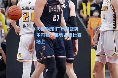问鼎娱乐|广州男篮势不可挡，强势占领比赛场上