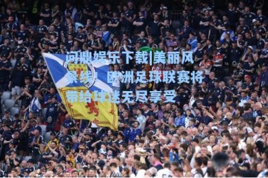 问鼎娱乐下载|美丽风景线！欧洲足球联赛将带给球迷无尽享受