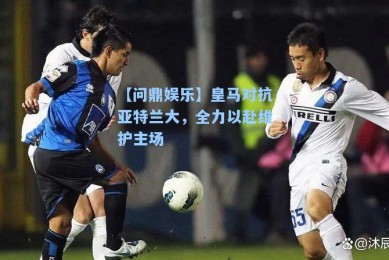 【问鼎娱乐】皇马对抗亚特兰大，全力以赴维护主场