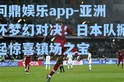 问鼎娱乐app-亚洲杯梦幻对决：日本队掀起惊喜镇场之宝