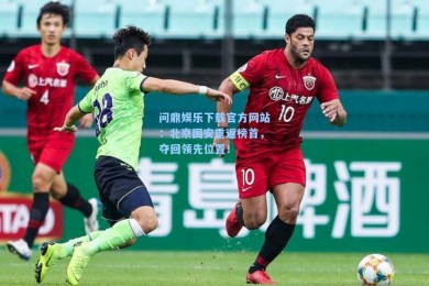 问鼎娱乐下载官方网站：北京国安重返榜首，夺回领先位置！