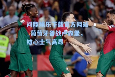 问鼎娱乐下载官方网站_葡萄牙备战卢森堡，雄心士气高昂