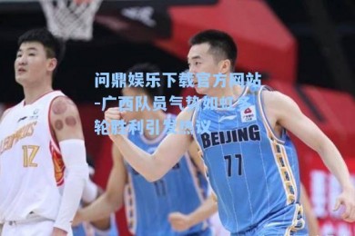 问鼎娱乐下载官方网站-广西队员气势如虹多轮胜利引发热议