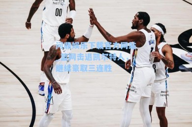 问鼎娱乐下载官方网站_篮网击退凯尔特人，继续豪取三连胜