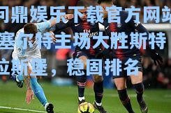 问鼎娱乐下载官方网站|塞尔特主场大胜斯特拉斯堡，稳固排名