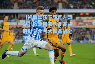 【问鼎娱乐下载官方网站】欧洲国家队准备决胜时刻士气大振备战全面