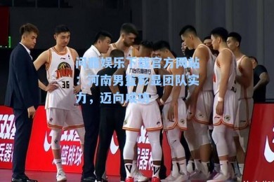 问鼎娱乐下载官方网站：河南男篮彰显团队实力，迈向成功