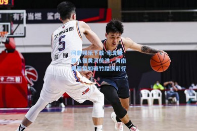 问鼎娱乐下载-率先晋级八强黄河抗洪，河南男篮势如破竹踏浪前行