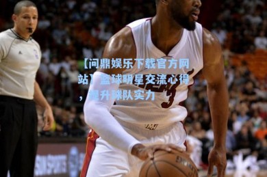 【问鼎娱乐下载官方网站】篮球明星交流心得，提升球队实力