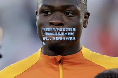 问鼎娱乐下载官方网站_伊斯科因伤退出西班牙队，欧预赛任务更艰巨