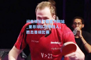 问鼎娱乐下载官方网站_里昂球队壮举惊人，胜出晋级比赛
