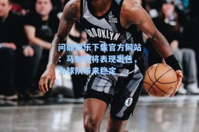 问鼎娱乐下载官方网站：马刺老将表现出色，为球队带来稳定