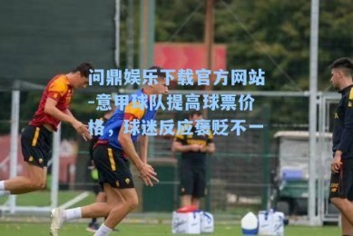 问鼎娱乐下载官方网站-意甲球队提高球票价格，球迷反应褒贬不一