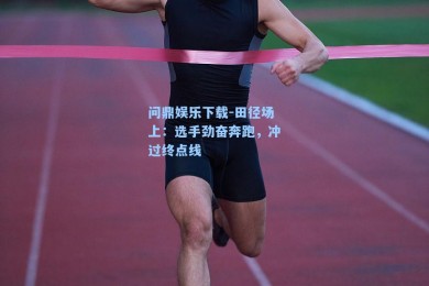 问鼎娱乐下载-田径场上：选手劲奋奔跑，冲过终点线