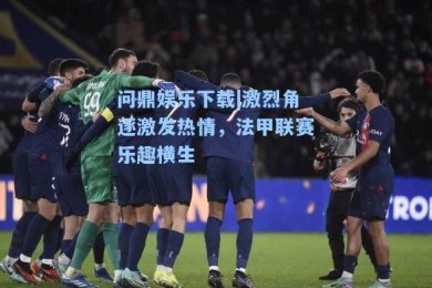 问鼎娱乐下载|激烈角逐激发热情，法甲联赛乐趣横生