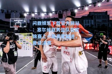 问鼎娱乐下载官方网站：塞尔维亚男篮队在欧锦赛上一路高歌猛进，晋级决赛