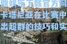 问鼎娱乐下载官方网站：卡塔尼亚在比赛中表现出超群的技巧和实力