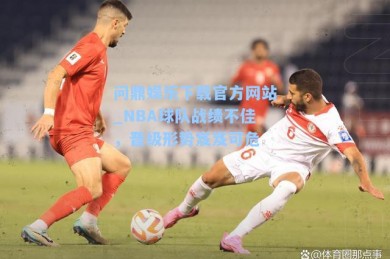 问鼎娱乐下载官方网站_NBA球队战绩不佳，晋级形势岌岌可危