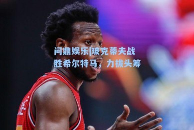 问鼎娱乐|玻克蒂夫战胜希尔特马，力拔头筹