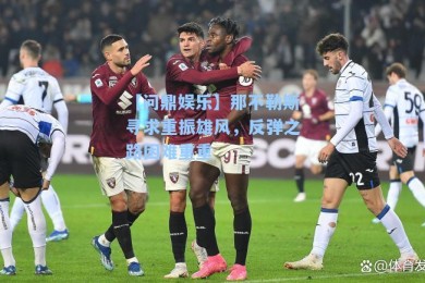 【问鼎娱乐】那不勒斯寻求重振雄风，反弹之路困难重重