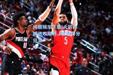 问鼎娱乐下载|火箭内线进攻犀利，掀起得分狂潮