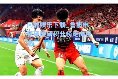 问鼎娱乐下载_鲁能申花硬碰硬积分榜走向稳定