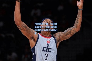 问鼎娱乐下载：比尔成最大亮点！年轻球队崛起谁可成为他们的挑战者