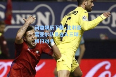 问鼎娱乐下载_比利亚雷亚尔队员连入三球，横扫对手