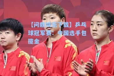 【问鼎娱乐下载】乒乓球冠军赛：中国选手包揽金