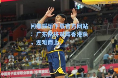 问鼎娱乐下载官方网站：广东队将对阵香港队，迎难而上