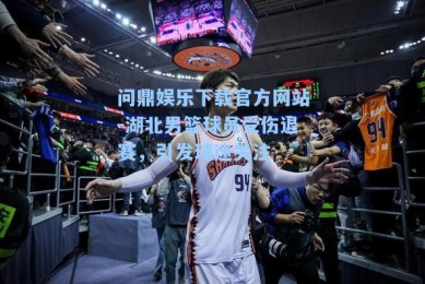 问鼎娱乐下载官方网站-湖北男篮球员受伤退赛，引发球迷关注