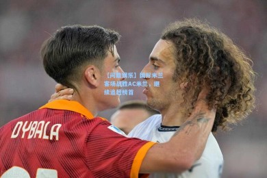 【问鼎娱乐】国际米兰客场战胜AC米兰，继续追赶榜首
