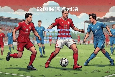问鼎娱乐下载官方网站：瑞士队在与丹麦队的对决中闪耀出色的战术表现
