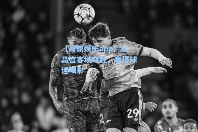 【问鼎娱乐app】水晶宫客场夺胜，赢得球迷喝彩
