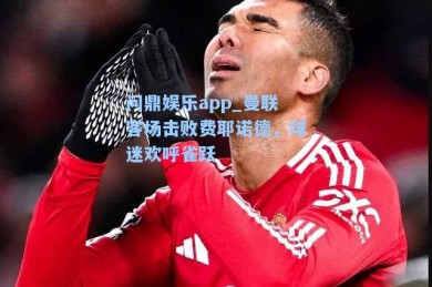 问鼎娱乐app_曼联客场击败费耶诺德，球迷欢呼雀跃
