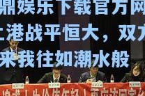 问鼎娱乐下载官方网站-上港战平恒大，双方你来我往如潮水般
