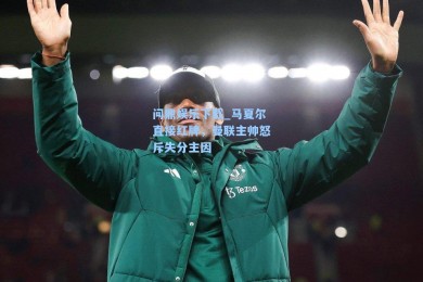 问鼎娱乐下载_马夏尔直接红牌，曼联主帅怒斥失分主因