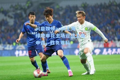 问鼎娱乐app|上海绿地申花主场迎战上海申鑫，胜负难料