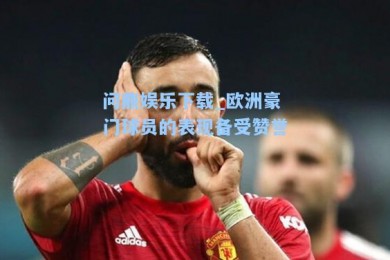 问鼎娱乐下载_欧洲豪门球员的表现备受赞誉
