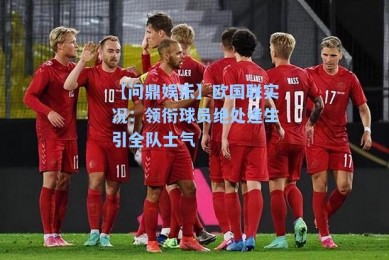 【问鼎娱乐】欧国联实况：领衔球员绝处逢生引全队士气