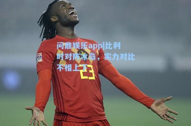 问鼎娱乐app|比利时对阵冰岛，实力对比不相上下