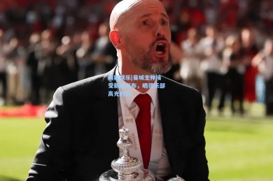 问鼎娱乐|曼城主帅接受新闻发布，晒俱乐部高光时刻