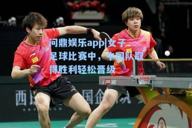 问鼎娱乐app|女子足球比赛中，中国队取得胜利轻松晋级