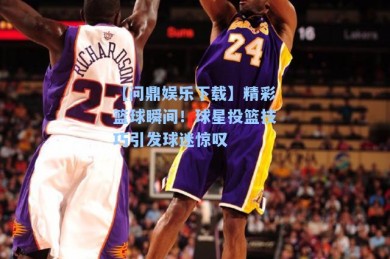 【问鼎娱乐下载】精彩篮球瞬间！球星投篮技巧引发球迷惊叹