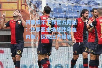问鼎娱乐下载官方网站：热那亚主场战胜乌迪内斯，保级压力缓解