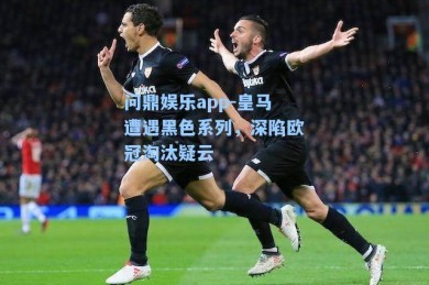 问鼎娱乐app-皇马遭遇黑色系列，深陷欧冠淘汰疑云