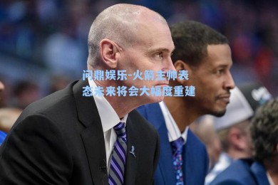 问鼎娱乐-火箭主帅表态未来将会大幅度重建